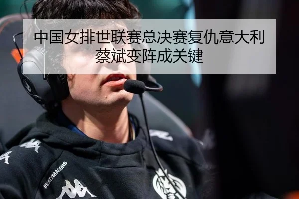 中国女排世联赛总决赛复仇意大利 蔡斌变阵成关键