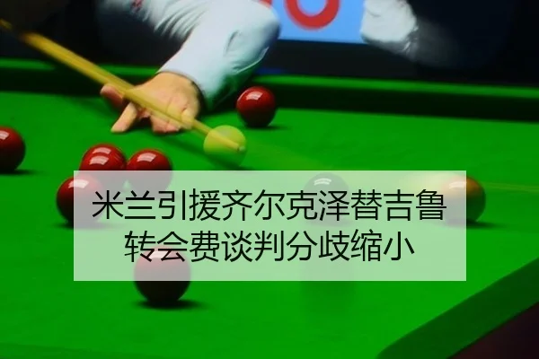 米兰引援齐尔克泽替吉鲁 转会费谈判分歧缩小