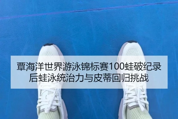 覃海洋世界游泳锦标赛100蛙破纪录后蛙泳统治力与皮蒂回归挑战